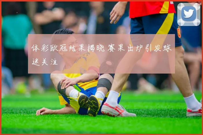 体彩欧冠结果揭晓 赛果出炉引发球迷关注