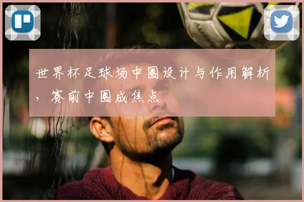 世界杯足球场中圈设计与作用解析，赛前中圈成焦点