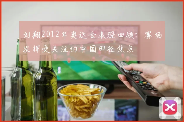 刘翔2012年奥运会表现回顾：赛场发挥受关注的中国田径焦点